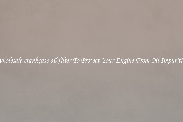 Wholesale crankcase oil filter To Protect Your Engine From Oil Impurities