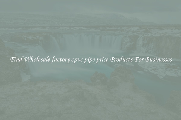 Find Wholesale factory cpvc pipe price Products For Businesses