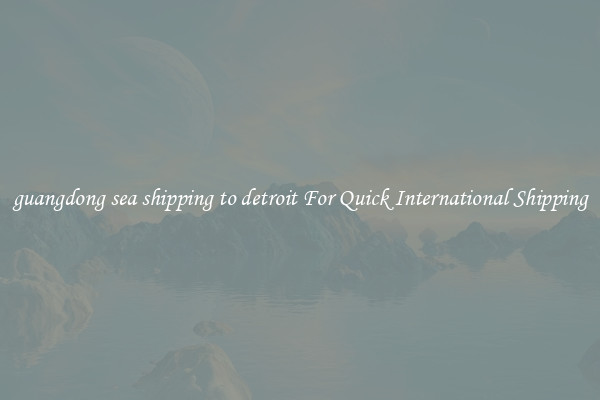 guangdong sea shipping to detroit For Quick International Shipping