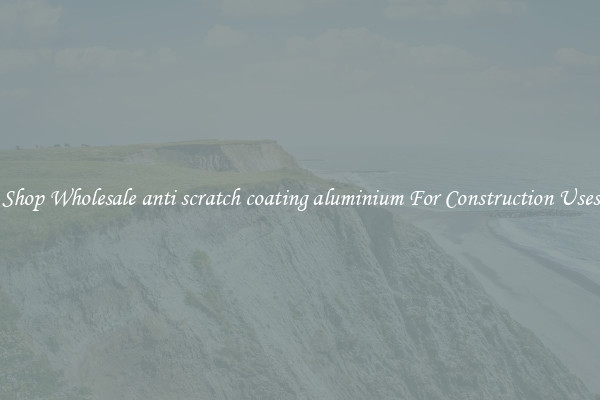 Shop Wholesale anti scratch coating aluminium For Construction Uses